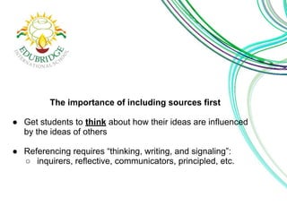 The importance of including sources first 
● Get students to think about how their ideas are influenced 
by the ideas of others 
● Referencing requires “thinking, writing, and signaling”: 
○ inquirers, reflective, communicators, principled, etc. 
 