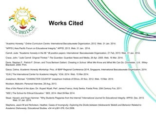 Works Cited 
"Acadmic Honesty." Online Curriculum Centre. International Baccalaureate Organization, 2012. Web. 31 Jan. 2014. 
"APFEI | Asia Pacific Forum on Educational Integrity." APFEI, 2013. Web. 31 Jan. 2014. 
Carroll, Jude. "Academic honesty in the IB." IB position papers. International Baccalaureate Organization, 21 Feb, 2013. Web. 31 Jan. 2014. 
Crace, John. "Jude Carroll: Original Thinker." The Guardian. Guardian News and Media, 26 Apr. 2005. Web. 16 Mar. 2014. 
Davis, Stephen F., Patrick F. Drinan, and Tricia Bertram Gallant. Cheating in School: What We Know and What We Can Do. Chichester, U.K.: Wiley- 
Blackwell, 2009. Print. 
Garza, Celina. Academic Honesty Workshop. Proc. of IBAP Regional Conference 2014, Singapore, International Baccalaureate Organization, 2014. 
“ICAI | The International Center for Academic Integrity.” ICAI, 2014. Web. 15 Mar 2014. 
Josephson, Michael. "CHARACTER COUNTS!" Josephson Institute of Ethics, 20 Nov. 2012. Web. 15 Mar. 2014. 
Nicolson, Malcolm, Personal Interview, 28 Aug, 2013. 
Rise of the Planet of the Apes. Dir. Rupert Wyatt. Perf. James Franco, Andy Serkis, Freida Pinto. 20th Century Fox, 2011. 
“SEE | The School for Ethical Education.” SEE, 2014. Wed 09 Mar 2014. 
Skaar, Havard, and Hugo Hammer. "Why Students Plagiarise from the Internet."International Journal for Educational Integrity. APFEI, Dec. 2013. 
Web. 31 Jan. 2014. 
Stephens, Jason M and Nicholson, Heather, Cases of Incongruity: Exploring the Divide between Adolescents' Beliefs and Behavior Related to 
Academic Dishonesty, Educational Studies, v34 n4 p361-376, Oct 2008. 
 