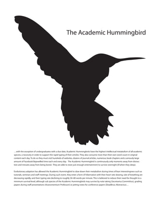 The Academic Hummingbird




…with the exception of undergraduates with a due date, Academic Hummingbirds have the highest intellectual metabolism of all academic
species, a necessity in order to support the rapid typing of their articles. They also consume more than their own word count in original
content each day. To do so they must visit hundreds of websites, dozens of journal articles, numerous book chapters and a seriously large
amount of Facebook Bejewelled time each and every day. The Academic Hummingbird is continuously only moments away from distrac-
tion and minutes away from being bored. They are able to store just enough entertainment to survive overnight (if/when they sleep).


Evolutionary adaption has allowed the Academic Hummingbird to slow down their metabolism during times of lean interestingness such as
tutorials, seminars and sta meetings. During such event, they enter a form of hibernation with their heart rate slowing, rate of breathing are
decreasing rapidly, and their typing rate declining to roughly 50–80 words per minute. This is believed to reduce their need for thought to a
minimum survival level, although sub species of the Academic Hummingbirds may survive by note taking (Secretarius Committius), grading
papers during sta presentations (Assessmentium Professori) or jotting notes for conference papers (Deadlinus Abstractus)…
 