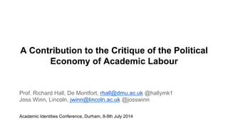A Contribution to the Critique of the Political
Economy of Academic Labour
Prof. Richard Hall, De Montfort, rhall@dmu.ac.uk @hallymk1
Joss Winn, Lincoln, jwinn@lincoln.ac.uk @josswinn
Academic Identities Conference, Durham, 8-9th July 2014
 