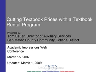 Cutting Textbook Prices with a Textbook
Rental Program
Presented by:
Tom Bauer, Director of Auxiliary Services
San Mateo County Community College District

Academic Impressions Web
Conference
March 15, 2007
Updated: March 1, 2009
 