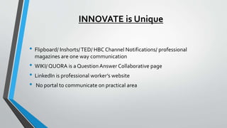 INNOVATE is Unique
• Flipboard/ Inshorts/TED/ HBC Channel Notifications/ professional
magazines are one way communication
• WIKI/ QUORA is a Question Answer Collaborative page
• LinkedIn is professional worker’s website
• No portal to communicate on practical area
 