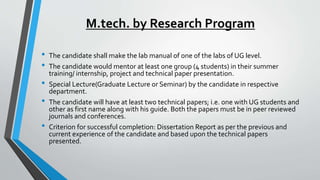 M.tech. by Research Program
• The candidate shall make the lab manual of one of the labs of UG level.
• The candidate would mentor at least one group (4 students) in their summer
training/ internship, project and technical paper presentation.
• Special Lecture(Graduate Lecture or Seminar) by the candidate in respective
department.
• The candidate will have at least two technical papers; i.e. one with UG students and
other as first name along with his guide. Both the papers must be in peer reviewed
journals and conferences.
• Criterion for successful completion: Dissertation Report as per the previous and
current experience of the candidate and based upon the technical papers
presented.
 