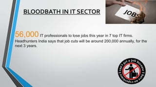 BLOODBATH IN IT SECTOR
56,000IT professionals to lose jobs this year in 7 top IT firms.
Headhunters India says that job cuts will be around 200,000 annually, for the
next 3 years.
 