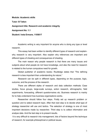 Module: Academic skills

Tutor: B Tatton

Assignment title: Research and academic integrity

Assignment No: 1.1

Student: Iveta Ermane, 1105617



       Academic writing is very important for anyone who is doing any type or level
research.
       This essay had been written to identify different types of research and explain-
why research is very important. Also explain why references are important and
different types of cheating and consequences of cheating.
       The main reason why people research is that there are many issues and
subjects about what people do not have knowledge, and also the need for research
is related to the human compulsive need for growth.
       Global publisher of academic books- Routledge states that “The defining
research is less important than understanding its nature.”
       Research can be split in different types, depending on the purpose, logic,
outcome, and the process of the research.
       There are different styles of research and data collection methods: Case
studies, focus groups, large-scale surveys, action research, ethnographic, field
experiments, forecasting, different questionnaires etc. Business research is mainly
for to help understand how business organisations works.
       Researcher should follow four steps. Firstly set up research problem or
question and to select research topic. After that next step is to decide what type of
strategy researcher will use and tactics. The selection of strategy is one of most
important decisions made by researcher. Third step is to collect information and
analyse data. And the last step is to present results.
It is very difficult to research into management, lots of factors beyond the technique
of research, for example philosophical or political issues.




                                                                                     1
 