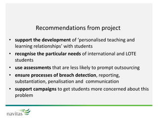 Recommendations from project
• support the development of ‘personalised teaching and
learning relationships’ with students
• recognise the particular needs of international and LOTE
students
• use assessments that are less likely to prompt outsourcing
• ensure processes of breach detection, reporting,
substantiation, penalisation and communication
• support campaigns to get students more concerned about this
problem
 