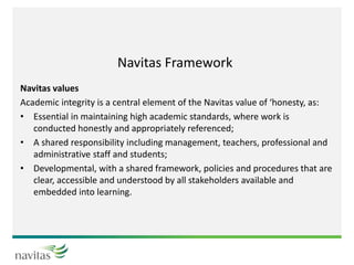 Navitas Framework
Navitas values
Academic integrity is a central element of the Navitas value of ‘honesty, as:
• Essential in maintaining high academic standards, where work is
conducted honestly and appropriately referenced;
• A shared responsibility including management, teachers, professional and
administrative staff and students;
• Developmental, with a shared framework, policies and procedures that are
clear, accessible and understood by all stakeholders available and
embedded into learning.
 
