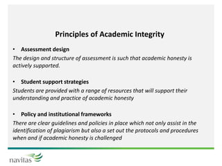 Principles of Academic Integrity
• Assessment design
The design and structure of assessment is such that academic honesty is
actively supported.
• Student support strategies
Students are provided with a range of resources that will support their
understanding and practice of academic honesty
• Policy and institutional frameworks
There are clear guidelines and policies in place which not only assist in the
identification of plagiarism but also a set out the protocols and procedures
when and if academic honesty is challenged
 