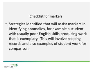 Checklist for markers
• Strategies identified that will assist markers in
identifying anomalies, for example a student
with usually poor English skills producing work
that is exemplary. This will involve keeping
records and also examples of student work for
comparison.
 