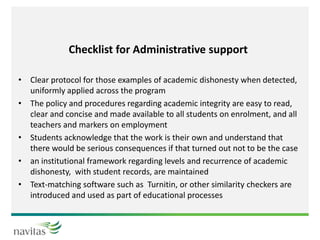 Checklist for Administrative support
• Clear protocol for those examples of academic dishonesty when detected,
uniformly applied across the program
• The policy and procedures regarding academic integrity are easy to read,
clear and concise and made available to all students on enrolment, and all
teachers and markers on employment
• Students acknowledge that the work is their own and understand that
there would be serious consequences if that turned out not to be the case
• an institutional framework regarding levels and recurrence of academic
dishonesty, with student records, are maintained
• Text-matching software such as Turnitin, or other similarity checkers are
introduced and used as part of educational processes
 