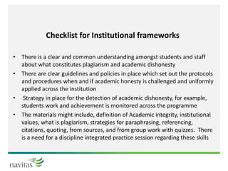 Checklist for Institutional frameworks
• There is a clear and common understanding amongst students and staff
about what constitutes plagiarism and academic dishonesty
• There are clear guidelines and policies in place which set out the protocols
and procedures when and if academic honesty is challenged and uniformly
applied across the institution
• Strategy in place for the detection of academic dishonesty, for example,
students work and achievement is monitored across the programme
• The materials might include, definition of Academic integrity, institutional
values, what is plagiarism, strategies for paraphrasing, referencing,
citations, quoting, from sources, and from group work with quizzes. There
is a need for a discipline integrated practice session regarding these skills
 