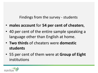 Findings from the survey - students
• males account for 54 per cent of cheaters,
• 40 per cent of the entire sample speaking a
language other than English at home.
• Two thirds of cheaters were domestic
students
• 55 per cent of them were at Group of Eight
institutions
 