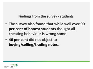 Findings from the survey - students
• The survey also found that while well over 90
per cent of honest students thought all
cheating behaviour is wrong some
• 46 per cent did not object to
buying/selling/trading notes.
 