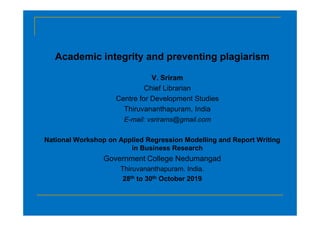 Academic integrity and preventing plagiarism
V. Sriram
Chief Librarian
Centre for Development Studies
Thiruvananthapuram, India
E-mail: vsrirams@gmail.com
National Workshop on Applied Regression Modelling and Report Writing
in Business Research
Government College Nedumangad
Thiruvananthapuram. India.
28th to 30th October 2019
 