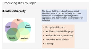 8. Intersectionality
Reducing Bias by Topic
The theory that the overlap of various social
identities, as race, gender, sexuality, and class,
contributes to the specific type of systemic
oppression and discrimination experienced by an
individual
• Recognize difference
• Avoid oversimplified language
• Analyze the space you occupy
• Seek other points of view
• Show up
 