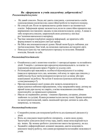 Як сформувати в учнів академічну доброчесність?
Рекомендаційдля учнів:
 Не давай списати. Люди, які дають списувати, «допомагають»своїм
однокласникам ухилятися від самостійної роботита творчого пошуку.
 Не списуй сам. Коли ти привласнюєш думки іншого це називається
плагіат. Інформація краще засвоюється, колити самостійно працюєш над
вирішенням поставлених завдань та висловлюєш власну думку. А якщо в
тебе попросятьсписати, запропонуйсвою допомогуу вигляді
роз’яснення навчального матеріалу.
 Частіше використовуйрізні джерела інформації, це привчить тебе
формулювати та викладати свої ідеї краще.
 Не бійся висловлювативласні думки. Нехай вони будуть хибними, але
твоїмивласними. Пам’ятай, на помилках навчались всі видатні діячі.
 Поводься гідно під час навчального процесута поза ним. Поважай
вчителів, батьків та себе.
Рекомендаціїдля батьків:
 Ознайомтесь саміз поняттям «плагіат» і «авторськіправа» та познайомте
дітей. Говоріть з дитиною про юридичнувідповідальність за плагіат та
порушення авторських прав в Україні та усьому світі.
 Розповідайтепро важливість особистоївідповідальностіза оцінку
(наводьте приклади того, що, можливо, той кому ти зараз дав списати, у
майбутньому буде твоїм конкурентом при вступі до вишу або при
влаштуванні на роботу. Чи хотіли б вонипоступитися своїм місцем
«списувальщику»?).
 При висловлюванні своєї думки діти можуть помилятися та
користуватися хибними міркуваннями, тому направляйте вашу дитину на
вірний шлях,при цьому не сваріть, а всіма можливими способами
підштовхуйте до правильного рішення.
 Ніколи не порівнюйте дитину з іншими (братами, сестрами, дітками
знайомих та сусідів). Кожен розвиваєтьсяв своєму темпі. Краще помічати
та заохочувативласний, навіть маленький прогрес дитиниза день або,
наприклад, за тиждень.
Рекомендаціїпедагогам:
 Створюйтеумови для пошукової роботита дослідницької діяльностіу
дітей.
 Вчіть не списувати творчіроботиз інтернету, а мати свою думку.
Заохочуйте доводитисвою точкузору, навіть якщо вона відрізняється
від інших. Це можна зробитиз допомогою такого інструменту, як есе.
 Задавайте диференційовані домашні завдання, даючи можливість
виконати творчуроботу, тим самим розкриваючипотенційні можливості
учнів.
 