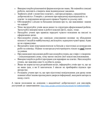  Використовуйтерізноманітні формиконтролю знань. Не оцінюйте списані
роботи, натомість створить інше індивідуальне завдання.
 Знайомте дітей з поняттям «плагіат», «авторськіправа», «академічна
доброчесність». Говоріть з дитиною про юридичнувідповідальність за
плагіат та порушення авторського правав Україні та усьому світі.
 Обговорюйте з дітьми та батьками питання про те, що важливіше: знання
чи оцінки?
 Чітко інструктуйте учнів щодо вимог та структури оформлюваної роботи.
Заохочуйте використання в роботі власних фото, відео, тощо.
 Нагадуйте учням про правила передачі чужого мовлення на письмі та
оформлення цитат.
 Наголошуйте учням, що «шкільне списування» впливає на збільшення
кількості людей(в майбутньому), якііснують зарахунокчужої праці. Адже
це не справедливо.
 Визначайте межі втручання вчителя та батьків у підготовці до конкурсних
робітта олімпіад. Оцінки та нагородиучніотримують тільки за своїзнання
та уміння.
 При написанні письмовихробітнаголошуйтеучням, що «твір» і «творити»
- спільнокореневі слова, тому маємо писати свої власні висловлювання.
 Використовуйтев роботіпрограмидля перевірки на плагіат. Наголошуйте
учням, що важлива саме їх особиста думка.
 Якщо ви користуєтесь розробками колег, інформуйте учнів про те, що це
не ваша ідея, а ви її запозичили. І ніколи не прибирайте підписи про
авторство.
 Розкажіть учням про те, що при підготовці повідомлення для уроку вони
повинні обов’язковопрописуватиджерело інформації, вказувати автората
назву статті.
А також посилання на довідник з академічної доброчесності для школярів,
доступний до завантаження: https://play.google.com/store/books/details?id=3wBxDwAAQBAJ
 