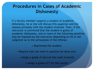 Procedures in Cases of Academic
          Dishonesty
If a faculty member suspects a student of academic
dishonesty, he or she will discuss this suspicion and the
reasons privately with the student involved. Then, if the
instructor is convinced that the student is guilty of
academic dishonesty, one or more of the following penalties
may be imposed by the instructor depending on his or her
judgment as to the seriousness of the offense:

                • Reprimand the student.

    • Require that the work in question be done over.

      • Assign a grade of zero on the work involved.

           • Assign a grade of F for the course.
 