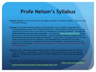 Profe Nelson’s Syllabus
Academic Honesty: At LFCC we maintain the highest standards of academic honesty. I take this topic
   extremely seriously.

Cheating: This includes seeking or giving unauthorized help on any academic assignment and
  submitting garbled answers in the Supersite/Web-SAM. It also includes submitting work that was
  completed by someone else or work that was completed by an Internet translator. You may use
  online dictionaries but not online translators. You should use www.wordreference.com as your
  dictionary, but this use should not be frequent. Use your textbook instead; it contains what we
  have studied and what you are expected to produce. If your work is not consistent with the level
  of the course and your level of experience, thus indicating that it was done by an outside
  resource, you will receive a warning with a zero on the assignment. The second infraction will
  result in an F in the course. Any cheating that relates to a written or oral test or exam will result
  in failing the course.

Plagiarism: This is defined as using another’s words or ideas and representing them as one’s own
   either knowingly or unknowingly. In other words, by not documenting a source, one commits
   plagiarism. See the latest issue of the LFCC Student Handbook for further questions regarding
   plagiarism.

Misconduct in the area of academic honesty will result in a zero on the related assignment or failing
   the course. This decision is up to the discretion of the instructor. http://www.lfcc.edu/current-
   students/student-life/academic-honesty-pledge/index.html
 