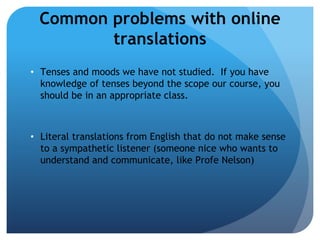 Common problems with online
         translations
• Tenses and moods we have not studied. If you have
  knowledge of tenses beyond the scope our course, you
  should be in an appropriate class.



• Literal translations from English that do not make sense
  to a sympathetic listener (someone nice who wants to
  understand and communicate, like Profe Nelson)
 