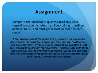 Assignment
  Complete the Blackboard quiz assigned this week
  regarding academic integrity. Keep taking it until you
  achieve 100%. You must get a 100% in order to earn
  credit.

   I feel strongly about the topics I’ve discussed with you in this
presentation, because I love Spanish, I love sharing it with others,
 and I love learning. If you're ever in doubt about something, just
ask. I’m happy to answer your questions. I believe that with these
 ideas in mind, you can experience authentic success this semester
and take knowledge away from this course that will benefit you in
               your future. ¡Muchas gracias a todos!
 