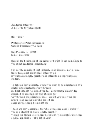 Academic Integrity:
A Letter to My Students[1]
Bill Taylor
Professor of Political Science
Oakton Community College
Des Plaines, IL 60016
[email protected]
Here at the beginning of the semester I want to say something to
you about academic integrity.[2]
I’m deeply convinced that integrity is an essential part of any
true educational experience, integrity on
my part as a faculty member and integrity on your part as a
student.
To take an easy example, would you want to be operated on by a
doctor who cheated his way through
medical school? Or would you feel comfortable on a bridge
designed by an engineer who cheated her
way through engineering school. Would you trust your tax
return to an accountant who copied his
exam answers from his neighbor?
Those are easy examples, but what difference does it make if
you as a student or I as a faculty member
violate the principles of academic integrity in a political science
course, especially if it’s not in your
 
