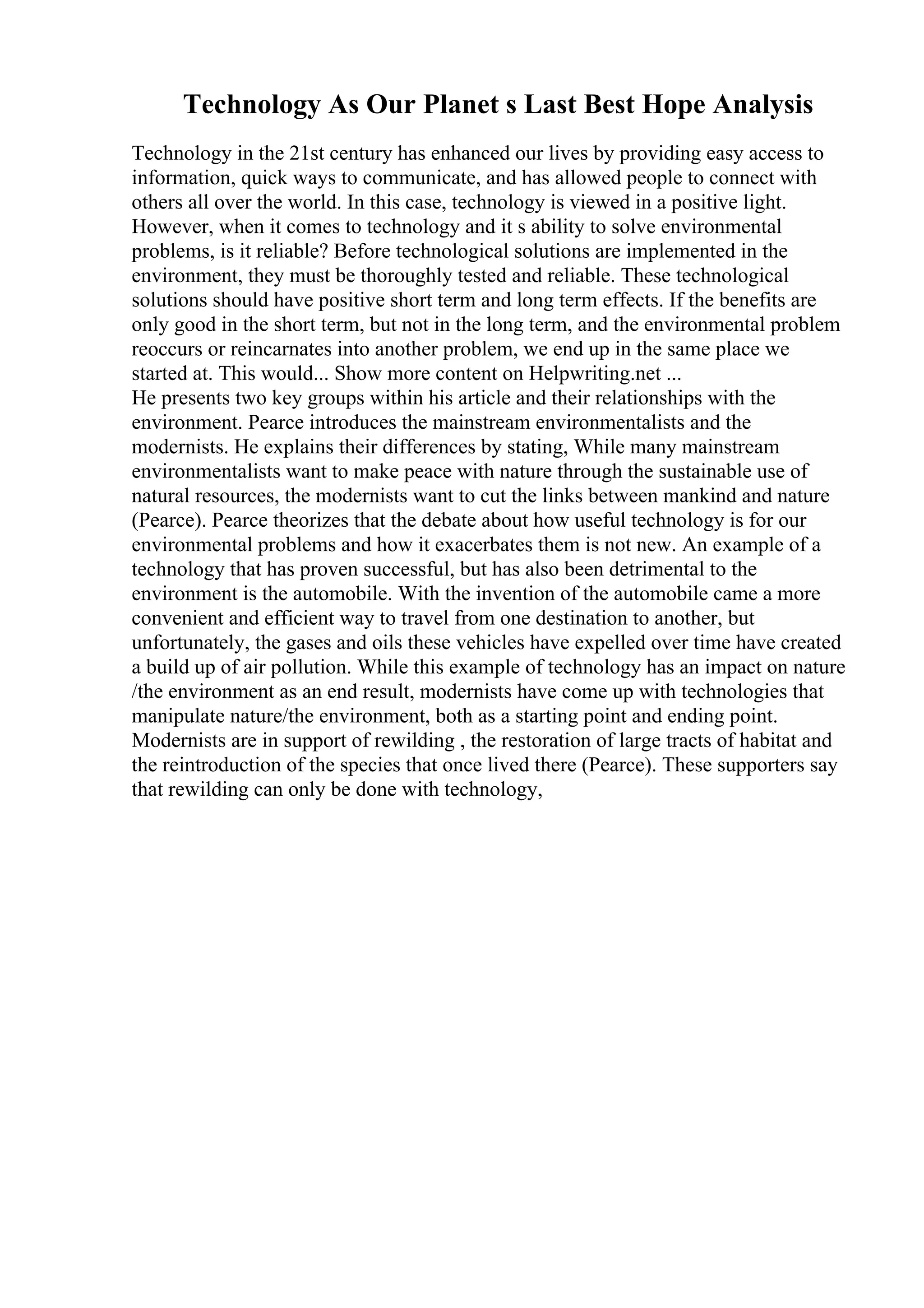Technology As Our Planet s Last Best Hope Analysis
Technology in the 21st century has enhanced our lives by providing easy access to
information, quick ways to communicate, and has allowed people to connect with
others all over the world. In this case, technology is viewed in a positive light.
However, when it comes to technology and it s ability to solve environmental
problems, is it reliable? Before technological solutions are implemented in the
environment, they must be thoroughly tested and reliable. These technological
solutions should have positive short term and long term effects. If the benefits are
only good in the short term, but not in the long term, and the environmental problem
reoccurs or reincarnates into another problem, we end up in the same place we
started at. This would... Show more content on Helpwriting.net ...
He presents two key groups within his article and their relationships with the
environment. Pearce introduces the mainstream environmentalists and the
modernists. He explains their differences by stating, While many mainstream
environmentalists want to make peace with nature through the sustainable use of
natural resources, the modernists want to cut the links between mankind and nature
(Pearce). Pearce theorizes that the debate about how useful technology is for our
environmental problems and how it exacerbates them is not new. An example of a
technology that has proven successful, but has also been detrimental to the
environment is the automobile. With the invention of the automobile came a more
convenient and efficient way to travel from one destination to another, but
unfortunately, the gases and oils these vehicles have expelled over time have created
a build up of air pollution. While this example of technology has an impact on nature
/the environment as an end result, modernists have come up with technologies that
manipulate nature/the environment, both as a starting point and ending point.
Modernists are in support of rewilding , the restoration of large tracts of habitat and
the reintroduction of the species that once lived there (Pearce). These supporters say
that rewilding can only be done with technology,
 