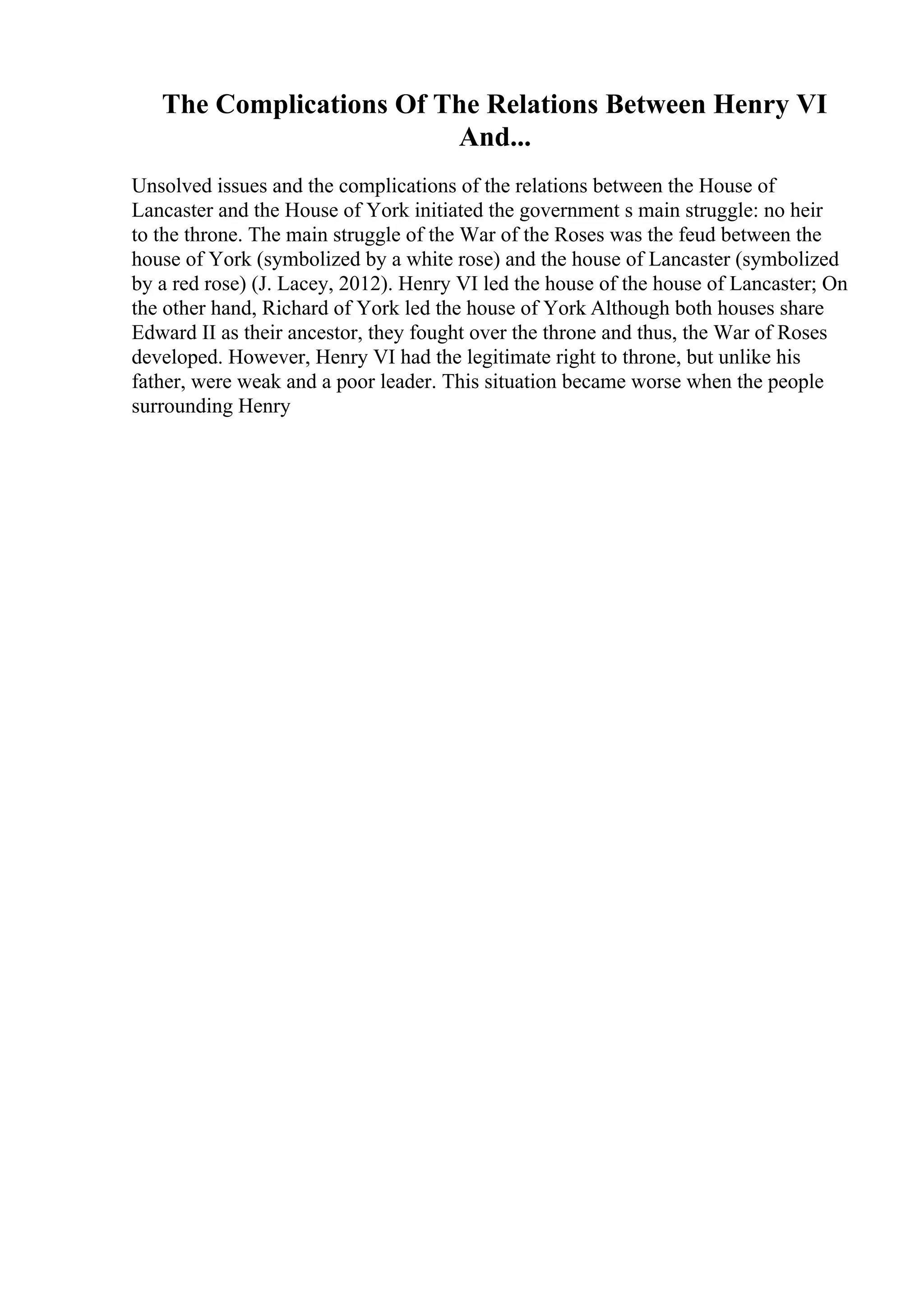The Complications Of The Relations Between Henry VI
And...
Unsolved issues and the complications of the relations between the House of
Lancaster and the House of York initiated the government s main struggle: no heir
to the throne. The main struggle of the War of the Roses was the feud between the
house of York (symbolized by a white rose) and the house of Lancaster (symbolized
by a red rose) (J. Lacey, 2012). Henry VI led the house of the house of Lancaster; On
the other hand, Richard of York led the house of York
. Although both houses share
Edward II as their ancestor, they fought over the throne and thus, the War of Roses
developed. However, Henry VI had the legitimate right to throne, but unlike his
father, were weak and a poor leader. This situation became worse when the people
surrounding Henry
 