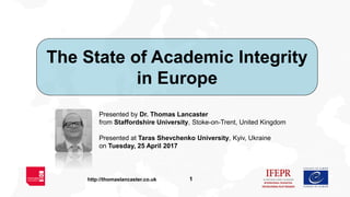 1http://thomaslancaster.co.uk
The State of Academic Integrity
in Europe
Presented by Dr. Thomas Lancaster
from Staffordshire University, Stoke-on-Trent, United Kingdom
Presented at Taras Shevchenko University, Kyiv, Ukraine
on Tuesday, 25 April 2017
 