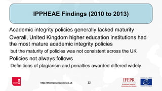 22http://thomaslancaster.co.uk
IPPHEAE Findings (2010 to 2013)
Academic integrity policies generally lacked maturity
Overa...
