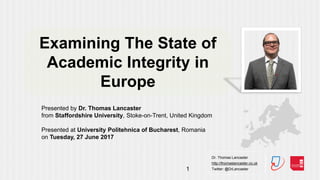 Dr. Thomas Lancaster
http://thomaslancaster.co.uk
Twitter: @DrLancaster1
Examining The State of
Academic Integrity in
Europe
Presented by Dr. Thomas Lancaster
from Staffordshire University, Stoke-on-Trent, United Kingdom
Presented at University Politehnica of Bucharest, Romania
on Tuesday, 27 June 2017
 