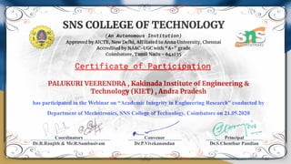 SNS COLLEGE OF TECHNOLOGY
(An Autonomous Institution)
Approved by AICTE, New Delhi, Affiliated to Anna University, Chennai
Accredited by NAAC-UGC with “A+” grade
Coimbatore, Tamil Nadu - 641035
PALUKURI VEERENDRA , Kakinada Institute of Engineering &
Technology (KIET) , Andra Pradesh
has participated in the Webinar on “Academic Integrity in Engineering Research” conducted by
Department of Mechatronics, SNS College of Technology, Coimbatore on 21.05.2020
Certificate of Participation
Coordinators
Dr.R.Ranjith & Mr.R.Sambasivam
Convenor
Dr.P.Vivekanandan
Principal
Dr.S.Chenthur Pandian
 