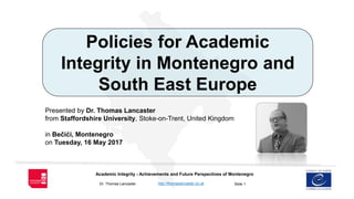 Slide 1
Academic Integrity - Achievements and Future Perspectives of Montenegro
Dr. Thomas Lancaster http://thomaslancaster.co.uk
Policies for Academic
Integrity in Montenegro and
South East Europe
Presented by Dr. Thomas Lancaster
from Staffordshire University, Stoke-on-Trent, United Kingdom
in Bečići, Montenegro
on Tuesday, 16 May 2017
 