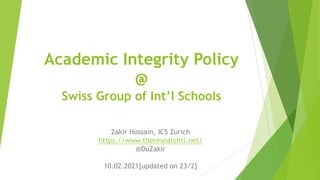 Academic Integrity Policy
@
Swiss Group of Int’l Schools
Zakir Hossain, ICS Zurich
https://www.theresearchtl.net/
@DuZakir
10.02.2021[updated on 23/2]
 