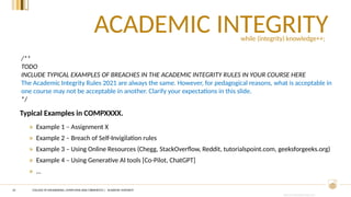 CRICOS PROVIDER #00120C
ACADEMIC INTEGRITY
10
/**
TODO
INCLUDE TYPICAL EXAMPLES OF BREACHES IN THE ACADEMIC INTEGRITY RULES IN YOUR COURSE HERE
The Academic Integrity Rules 2021 are always the same. However, for pedagogical reasons, what is acceptable in
one course may not be acceptable in another. Clarify your expectations in this slide.
*/
Typical Examples in COMPXXXX.
» Example 1 – Assignment X
» Example 2 – Breach of Self-Invigilation rules
» Example 3 – Using Online Resources (Chegg, StackOverflow, Reddit, tutorialspoint.com, geeksforgeeks.org)
» Example 4 – Using Generative AI tools [Co-Pilot, ChatGPT]
» …
while (integrity) knowledge++;
COLLEGE OF ENGINEERING, COMPUTING AND CYBERNETICS | ACADEMIC INTEGRITY
 