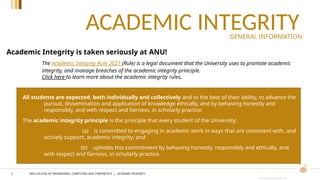 CRICOS PROVIDER #00120C
ACADEMIC INTEGRITY
2
All students are expected, both individually and collectively and to the best of their ability, to advance the
pursuit, dissemination and application of knowledge ethically, and by behaving honestly and
responsibly, and with respect and fairness, in scholarly practice.
The academic integrity principle is the principle that every student of the University:
(a) is committed to engaging in academic work in ways that are consistent with, and
actively support, academic integrity; and
(b) upholds this commitment by behaving honestly, responsibly and ethically, and
with respect and fairness, in scholarly practice.
The Academic Integrity Rule 2021 (Rule) is a legal document that the University uses to promote academic
integrity, and manage breaches of the academic integrity principle.
Click here to learn more about the academic integrity rules.
Academic Integrity is taken seriously at ANU!
GENERAL INFORMATION
ANU COLLEGE OF ENGINEERING, COMPUTING AND CYBERNETICS | ACADEMIC INTEGRITY
 