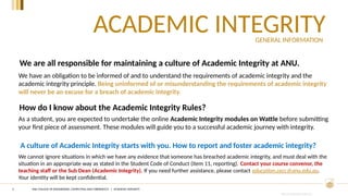 CRICOS PROVIDER #00120C
ACADEMIC INTEGRITY
3
We have an obligation to be informed of and to understand the requirements of academic integrity and the
academic integrity principle. Being uninformed of or misunderstanding the requirements of academic integrity
will never be an excuse for a breach of academic integrity.
We are all responsible for maintaining a culture of Academic Integrity at ANU.
How do I know about the Academic Integrity Rules?
As a student, you are expected to undertake the online Academic Integrity modules on Wattle before submitting
your first piece of assessment. These modules will guide you to a successful academic journey with integrity.
A culture of Academic Integrity starts with you. How to report and foster academic integrity?
We cannot ignore situations in which we have any evidence that someone has breached academic integrity, and must deal with the
situation in an appropriate way as stated in the Student Code of Conduct (item 11, reporting). Contact your course convenor, the
teaching staff or the Sub Dean (Academic Integrity). If you need further assistance, please contact education.cecc@anu.edu.au.
Your identity will be kept confidential.
GENERAL INFORMATION
ANU COLLEGE OF ENGINEERING, COMPUTING AND CYBERNETICS | ACADEMIC INTEGRITY
 