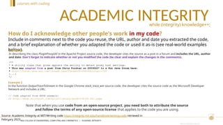 CRICOS PROVIDER #00120C
ACADEMIC INTEGRITY
4
while (integrity) knowledge++;
How do I acknowledge other people's work in my code?
Include in comments next to the code you reuse, the URL, author and date you extracted the code,
and a brief explanation of whether you adapted the code or used it as-is (see real-world examples
below).
Source: Academic Integrity at MIT/Writing code https://integrity.mit.edu/handbook/writing-code retrieved in
February 2023.
Example 1
In describing the class PluginProxyUtil in the Apache Project source code, the developer cites the source as a post in a forum and includes the URL, author
and date. Don't forget to indicate whether or not you modified the code (be clear and explain the changes in the comments).
/**
* A utility class that gives applets the ability to detect proxy host settings.
* This was adapted from a post from Chris Forster on 20030227 to a Sun Java forum here:
* http://forum.java.sun.com/thread.jspa?threadID=364342&tstart=120
[...]
*/
Example 2
In the function OutputTraceToStream in the Google Chrome stack_trace_win source code, the developer cites the source code as the Microsoft Developer
Network and includes a URL:
// Code adapted from MSDN example:
// http://msdn.microsoft.com/en-us/library/ms680578(VS.85).aspx
Note that when you use code from an open-source project, you need both to attribute the source
and follow the terms of any open-source license that applies to the code you are using.
courses with coding
ANU COLLEGE OF ENGINEERING, COMPUTING AND CYBERNETICS | ACADEMIC INTEGRITY
 