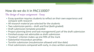 • Essay question requires students to reflect on their own experience and
compare with research
• All research material pre-selected for the students
• Two submission points – draft and final (both graded)
• Draft submission template provided
• Project-planning (time and task management) part of the draft submission
• Finished essays not admissible as draft submission
• ‘Conduct’ criterion makes up one fifth of the mark
• Substantial misconduct penalties
• Turnitin submission (resubmission allowed until due date)
• Final submissions compared with early, in-class written assessment.
How do we do it in PAC1100D?
The design of major assignment - Essay
 