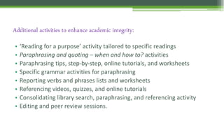 • ‘Reading for a purpose’ activity tailored to specific readings
• Paraphrasing and quoting – when and how to? activities
• Paraphrasing tips, step-by-step, online tutorials, and worksheets
• Specific grammar activities for paraphrasing
• Reporting verbs and phrases lists and worksheets
• Referencing videos, quizzes, and online tutorials
• Consolidating library search, paraphrasing, and referencing activity
• Editing and peer review sessions.
Additional activities to enhance academic integrity:
 