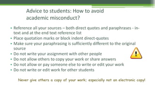 Advice to students: How to avoid
academic misconduct?
• Reference all your sources – both direct quotes and paraphrases - in-
text and at the end text reference list
• Place quotation marks or block indent direct-quotes
• Make sure your paraphrasing is sufficiently different to the original
source
• Do not write your assignment with other people
• Do not allow others to copy your work or share answers
• Do not allow or pay someone else to write or edit your work
• Do not write or edit work for other students
Never give others a copy of your work; especially not an electronic copy!
 