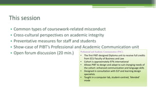 • Common types of coursework-related misconduct
• Cross-cultural perspectives on academic integrity
• Preventative measures for staff and students
• Show-case of PIBT’s Professional and Academic Communication unit
• Open forum discussion (20 min.)
This session
Professional and Academic Communication (PAC):
• The first PIBT-designed Diploma unit to receive full credits
from ECU Faculty of Business and Law
• Cohort is approximately 97% international
• Allows PIBT to design and adapt to suit changing needs of
the cohort: enhanced communication and language skills
• Designed in consultation with ELP and learning design
specialists
• Taught in a computer lab, student-centred, ‘blended’
mode
 