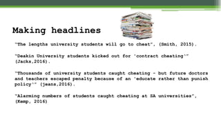 “The lengths university students will go to cheat”, (Smith, 2015).
“Deakin University students kicked out for 'contract cheating‘”
(Jacks,2016).
“Thousands of university students caught cheating - but future doctors
and teachers escaped penalty because of an 'educate rather than punish
policy‘” (jeans,2016).
“Alarming numbers of students caught cheating at SA universities”,
(Kemp, 2016)
Making headlines
 