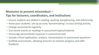 • Ensure students are skilled in reading, quoting, paraphrasing, and referencing
• Know your students: set up an early ‘benchmarking’ in-class writing activity
• Change assessments regularly
• Use recent events or readings in assessment topics/material
• Encourage personalised response in assessment task
• Include critical application, analysis, interpretation in assessment questions
• Scaffold assessments, allowing lecturers to monitor progress and offer
feedback.
Measures to prevent misconduct –
Tips for lecturers, coordinators, and institutions
 