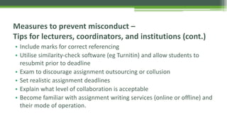 • Include marks for correct referencing
• Utilise similarity-check software (eg Turnitin) and allow students to
resubmit prior to deadline
• Exam to discourage assignment outsourcing or collusion
• Set realistic assignment deadlines
• Explain what level of collaboration is acceptable
• Become familiar with assignment writing services (online or offline) and
their mode of operation.
Measures to prevent misconduct –
Tips for lecturers, coordinators, and institutions (cont.)
 