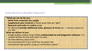 Excerpt taken from an online ghost-writing service:
“What we can do for you:
Write from materials you supply
Supplement your research in those areas that are ‘light’.
Research and write the entire script.
On demand provide additional notes, glossary of terms etc. – a bonus unique to
our site.
What we deliver to you:
A high quality, unique script totally undetectable by anti-plagiarism software. It is
custom written for you and never re-used.
On time delivery, every time.
Free amendments if your brief has not been met.
Guaranteed high quality using our verification system.”
 