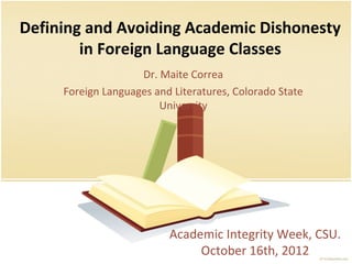 Defining and Avoiding Academic Dishonesty
in Foreign Language Classes
Academic Integrity Week, CSU.
October 16th, 2012
Dr. Maite Correa
Foreign Languages and Literatures, Colorado State
University
 