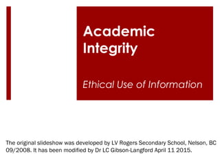 Academic
Integrity
Ethical Use of Information
The original slideshow was developed by LV Rogers Secondary School, Nelson, BC
09/2008. It has been modified by Dr LC Gibson-Langford April 11 2015.
 