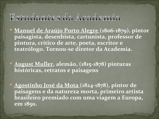  Manuel de Araújo Porto Alegre (1806-1879), pintor
 paisagista, desenhista, cartunista, professor de
 pintura, crítico de arte, poeta, escritor e
 teatrólogo. Tornou-se diretor da Academia.

 August Muller, alemão, (1815-1878) pinturas
 históricas, retratos e paisagens

 Agostinho José da Mota (1824-1878), pintor de
 paisagens e da natureza morta, primeiro artista
 brasileiro premiado com uma viagem a Europa,
 em 1850.
 