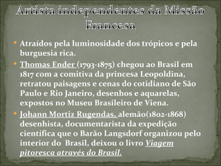  Atraídos pela luminosidade dos trópicos e pela
  burguesia rica.
 Thomas Ender (1793-1875) chegou ao Brasil em
  1817 com a comitiva da princesa Leopoldina,
  retratou paisagens e cenas do cotidiano de São
  Paulo e Rio Janeiro, desenhos e aquarelas,
  expostos no Museu Brasileiro de Viena.
 Johann Mortiz Rugendas, alemão(1802-1868)
  desenhista, documentarista da expedição
  científica que o Barão Langsdorf organizou pelo
  interior do Brasil, deixou o livro Viagem
  pitoresca através do Brasil.
 